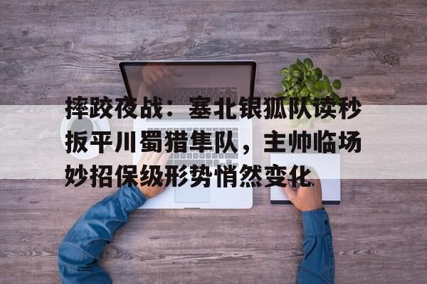 Kaiyun Sports直播摔跤夜战：塞北银狐队读秒扳平川蜀猎隼队，主帅临场妙招保级形势悄然变化的简单介绍